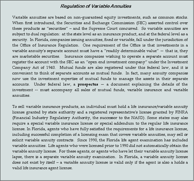 Text Box: Regulation of Variable Annuities
Variable annuities are based on non-guaranteed equity investments, such as common stocks.  When first introduced, the Securities and Exchange Commission (SEC) asserted control over these products as “securities” – and the Supreme Court concurred.  So variable annuities are subject to dual regulation:  at the state level as an insurance product, and at the federal level as a security.  In Florida, companies issuing annuities, fixed or variable, fall under the jurisdiction of the Office of Insurance Regulation.  One requirement of the Office is that investments in a variable annuity’s separate account must have a “readily determinable value” — that is, they are marketable securities.   Insurance companies wishing to operate a separate account must register the account with the SEC as an “open end investment company” under the Investment Company Act of 1940.  Mutual funds are also registered under this federal law, and it is convenient to think of separate accounts as mutual funds.  In fact, many annuity companies now use the investment expertise of mutual funds to manage the assets in their separate accounts.  Under federal law, a prospectus — a document explaining the details of the investment -- must accompany all sales of mutual funds, variable insurance and variable annuities. 
To sell variable insurance products, an individual must hold a life insurance/variable annuity license granted by state authority and a registered representative's license granted by FINRA (Financial Industry Regulatory Authority, the successor to the NASD). Some states may also require a special variable insurance license or special addendum to the regular life insurance license. In Florida, agents who have fully satisfied the requirements for a life insurance license, including successful completion of a licensing exam that covers variable annuities, may sell or solicit variable annuity contracts.  Since 1990, the Florida life agent examination has included variable annuities.  Life agents who were licensed prior to 1990 did not automatically obtain the variable annuity license.  For these agents, or agents who have let their variable annuity license lapse, there is a separate variable annuity examination.  In Florida, a variable annuity license does not exist by itself – a variable annuity license is valid only if the agent is also a holds a valid life insurance agent license.