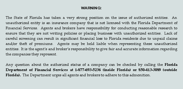 Text Box: WARNING:   The State of Florida has taken a very strong position on the issue of authorized entities.  An unauthorized entity is an insurance company that is not licensed with the Florida Department of Financial Services.  Agents and brokers have responsibility for conducting reasonable research to ensure that they are not writing policies or placing business with unauthorized entities.  Lack of careful screening can result in significant financial loss to Florida residents due to unpaid claims and/or theft of premiums.  Agents may be held liable when representing these unauthorized entities.  It is the agents and brokers responsibility to give fair and accurate information regarding the companies they represent.  Any question about the authorized status of a company can be checked by calling the Florida Department of Financial Services at 1-877-693-5236 (inside Florida) or 850-413-3089 (outside Florida).  The Department urges all agents and brokers to adhere to this admonition.   