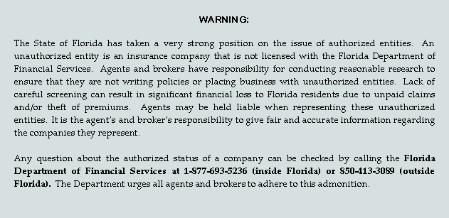 Text Box: WARNING:   
The State of Florida has taken a very strong position on the issue of authorized entities.  An unauthorized entity is an insurance company that is not licensed with the Florida Department of Financial Services.  Agents and brokers have responsibility for conducting reasonable research to ensure that they are not writing policies or placing business with unauthorized entities.  Lack of careful screening can result in significant financial loss to Florida residents due to unpaid claims and/or theft of premiums.  Agents may be held liable when representing these unauthorized entities.  It is the agent’s and broker’s responsibility to give fair and accurate information regarding the companies they represent.  
Any question about the authorized status of a company can be checked by calling the Florida Department of Financial Services at 1-877-693-5236 (inside Florida) or 850-413-3089 (outside Florida).  The Department urges all agents and brokers to adhere to this admonition.