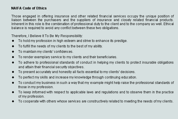 Text Box: NAIFA Code of Ethics
Those engaged in offering insurance and other related financial services occupy the unique position of liaison between the purchasers and the suppliers of insurance and closely related financial products. Inherent in this role is the combination of professional duty to the client and to the company as well. Ethical balance is required to avoid any conflict between these two obligations.
Therefore, I Believe It To Be My Responsibility:
To hold my profession in high esteem and strive to enhance its prestige. 
To fulfill the needs of my clients to the best of my ability. 
To maintain my clients' confidences. 
To render exemplary service to my clients and their beneficiaries. 
To adhere to professional standards of conduct in helping my clients to protect insurable obligations and attain their financial security objectives. 
To present accurately and honestly all facts essential to my clients' decisions. 
To perfect my skills and increase my knowledge through continuing education. 
To conduct my business in such a way that my example might help raise the professional standards of those in my profession. 
To keep informed with respect to applicable laws and regulations and to observe them in the practice of my profession. 
To cooperate with others whose services are constructively related to meeting the needs of my clients.