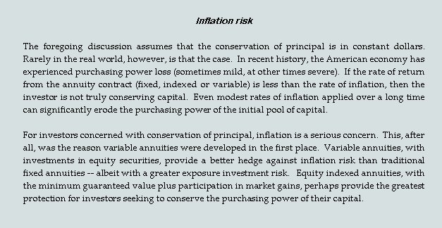 Text Box: Inflation risk
The foregoing discussion assumes that the conservation of principal is in constant dollars.  Rarely in the real world, however, is that the case.  In recent history, the American economy has experienced purchasing power loss (sometimes mild, at other times severe).  If the rate of return from the annuity contract (fixed, indexed or variable) is less than the rate of inflation, then the investor is not truly conserving capital.  Even modest rates of inflation applied over a long time can significantly erode the purchasing power of the initial pool of capital.  
For investors concerned with conservation of principal, inflation is a serious concern.  This, after all, was the reason variable annuities were developed in the first place.  Variable annuities, with investments in equity securities, provide a better hedge against inflation risk than traditional fixed annuities -- albeit with a greater exposure investment risk.   Equity indexed annuities, with the minimum guaranteed value plus participation in market gains, perhaps provide the greatest protection for investors seeking to conserve the purchasing power of their capital.