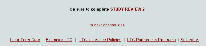 Text Box: be sure to complete STUDY REVIEW 2  <<<  to previous chapter       .           to next chapter >>>Long-Term Care  |  Financing LTC  |   LTC Insurance Policies  |  LTC Partnership Programs  | Suitability  
