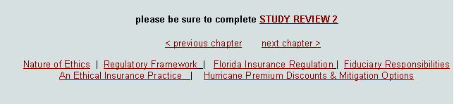 Text Box: please be sure to complete STUDY REVIEW 2							< previous chapter       next chapter >Nature of Ethics  |  Regulatory Framework  |   Florida Insurance Regulation |  Fiduciary Responsibilities  An Ethical Insurance Practice   |    Hurricane Premium Discounts & Mitigation Options  
