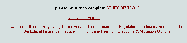 Text Box: please be sure to complete STUDY REVIEW  6							< previous chapter        Nature of Ethics  |  Regulatory Framework  |   Florida Insurance Regulation |  Fiduciary Responsibilities  An Ethical Insurance Practice   |    Hurricane Premium Discounts & Mitigation Options  