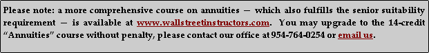 Text Box: Please note: a more comprehensive course on annuities  which also fulfills the senior suitability requirement  is available at www.wallstreetinstructors.com.  You may upgrade to the 14-credit Annuities course without penalty, please contact our office at 954-764-0254 or email us.    