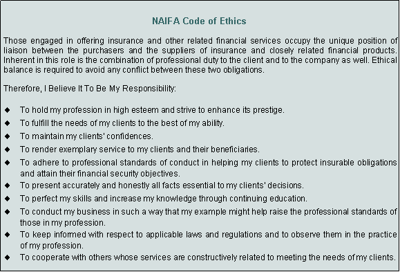Text Box: NAIFA Code of EthicsThose engaged in offering insurance and other related financial services occupy the unique position of liaison between the purchasers and the suppliers of insurance and closely related financial products. Inherent in this role is the combination of professional duty to the client and to the company as well. Ethical balance is required to avoid any conflict between these two obligations.Therefore, I Believe It To Be My Responsibility:To hold my profession in high esteem and strive to enhance its prestige. To fulfill the needs of my clients to the best of my ability. To maintain my clients' confidences. To render exemplary service to my clients and their beneficiaries. To adhere to professional standards of conduct in helping my clients to protect insurable obligations and attain their financial security objectives. To present accurately and honestly all facts essential to my clients' decisions. To perfect my skills and increase my knowledge through continuing education. To conduct my business in such a way that my example might help raise the professional standards of those in my profession. To keep informed with respect to applicable laws and regulations and to observe them in the practice of my profession. To cooperate with others whose services are constructively related to meeting the needs of my clients. 