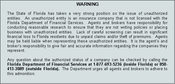 Text Box: WARNINGThe State of Florida has taken a very strong position on the issue of unauthorized entities.  An unauthorized entity is an insurance company that is not licensed with the Florida Department of Financial Services.  Agents and brokers have responsibility for conducting reasonable research to ensure that they are not writing policies or placing business with unauthorized entities.  Lack of careful screening can result in significant financial loss to Florida residents due to unpaid claims and/or theft of premiums.  Agents may be held liable when representing these unauthorized entities.  It is the agents and brokers responsibility to give fair and accurate information regarding the companies they represent.   Any question about the authorized status of a company can be checked by calling the Florida Department of Financial Services at 1-877-693-5236 (inside Florida) or 850-413-3089 (outside Florida).  The Department urges all agents and brokers to adhere to this admonition.    
