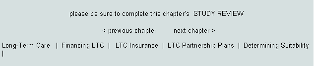 Text Box: please be sure to complete this chapters  STUDY REVIEW							< previous chapter         next chapter >Long-Term Care   |  Financing LTC  |   LTC Insurance  |  LTC Partnership Plans  |  Determining Suitability   |   