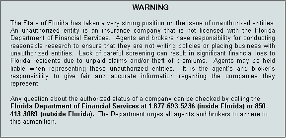 Text Box: WARNINGThe State of Florida has taken a very strong position on the issue of unauthorized entities.  An unauthorized entity is an insurance company that is not licensed with the Florida Department of Financial Services.  Agents and brokers have responsibility for conducting reasonable research to ensure that they are not writing policies or placing business with unauthorized entities.  Lack of careful screening can result in significant financial loss to Florida residents due to unpaid claims and/or theft of premiums.  Agents may be held liable when representing these unauthorized entities.  It is the agent’s and broker’s responsibility to give fair and accurate information regarding the companies they represent.   Any question about the authorized status of a company can be checked by calling the Florida Department of Financial Services at 1-877-693-5236 (inside Florida) or 850-413-3089 (outside Florida).  The Department urges all agents and brokers to adhere to this admonition.    