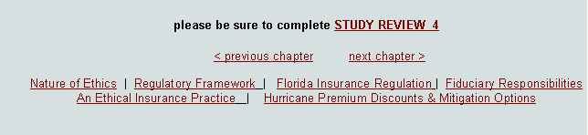 Text Box: please be sure to complete STUDY REVIEW  4							< previous chapter          next chapter >Nature of Ethics  |  Regulatory Framework  |   Florida Insurance Regulation |  Fiduciary Responsibilities  An Ethical Insurance Practice   |    Hurricane Premium Discounts & Mitigation Options  