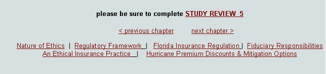 Text Box: please be sure to complete STUDY REVIEW  5							< previous chapter         next chapter >Nature of Ethics  |  Regulatory Framework  |   Florida Insurance Regulation |  Fiduciary Responsibilities  An Ethical Insurance Practice   |    Hurricane Premium Discounts & Mitigation Options  