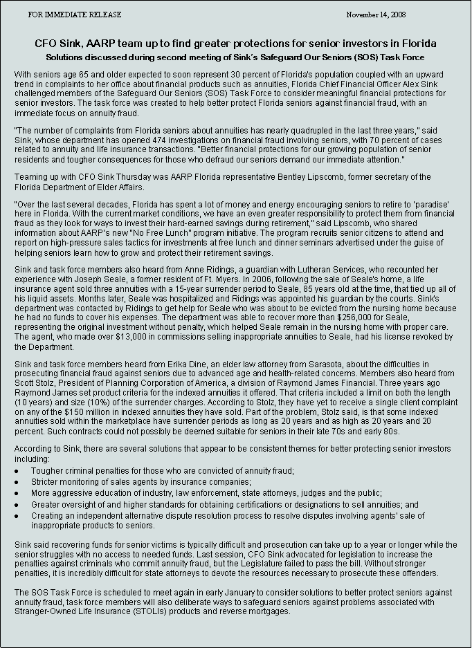 Text Box: FOR IMMEDIATE RELEASE November 14, 2008
CFO Sink, AARP team up to find greater protections for senior investors in Florida
Solutions discussed during second meeting of Sink’s Safeguard Our Seniors (SOS) Task Force
With seniors age 65 and older expected to soon represent 30 percent of Florida’s population coupled with an upward trend in complaints to her office about financial products such as annuities, Florida Chief Financial Officer Alex Sink challenged members of the Safeguard Our Seniors (SOS) Task Force to consider meaningful financial protections for senior investors. The task force was created to help better protect Florida seniors against financial fraud, with an immediate focus on annuity fraud.
“The number of complaints from Florida seniors about annuities has nearly quadrupled in the last three years,” said Sink, whose department has opened 474 investigations on financial fraud involving seniors, with 70 percent of cases related to annuity and life insurance transactions. “Better financial protections for our growing population of senior residents and tougher consequences for those who defraud our seniors demand our immediate attention.”
Teaming up with CFO Sink Thursday was AARP Florida representative Bentley Lipscomb, former secretary of the Florida Department of Elder Affairs.
“Over the last several decades, Florida has spent a lot of money and energy encouraging seniors to retire to ‘paradise’ here in Florida. With the current market conditions, we have an even greater responsibility to protect them from financial fraud as they look for ways to invest their hard-earned savings during retirement,” said Lipscomb, who shared information about AARP’s new “No Free Lunch” program initiative. The program recruits senior citizens to attend and report on high-pressure sales tactics for investments at free lunch and dinner seminars advertised under the guise of helping seniors learn how to grow and protect their retirement savings.
Sink and task force members also heard from Anne Ridings, a guardian with Lutheran Services, who recounted her experience with Joseph Seale, a former resident of Ft. Myers. In 2006, following the sale of Seale’s home, a life insurance agent sold three annuities with a 15-year surrender period to Seale, 85 years old at the time, that tied up all of his liquid assets. Months later, Seale was hospitalized and Ridings was appointed his guardian by the courts. Sink’s department was contacted by Ridings to get help for Seale who was about to be evicted from the nursing home because he had no funds to cover his expenses. The department was able to recover more than $256,000 for Seale, representing the original investment without penalty, which helped Seale remain in the nursing home with proper care. The agent, who made over $13,000 in commissions selling inappropriate annuities to Seale, had his license revoked by the Department.
Sink and task force members heard from Erika Dine, an elder law attorney from Sarasota, about the difficulties in prosecuting financial fraud against seniors due to advanced age and health-related concerns. Members also heard from Scott Stolz, President of Planning Corporation of America, a division of Raymond James Financial. Three years ago Raymond James set product criteria for the indexed annuities it offered. That criteria included a limit on both the length (10 years) and size (10%) of the surrender charges. According to Stolz, they have yet to receive a single client complaint on any of the $150 million in indexed annuities they have sold. Part of the problem, Stolz said, is that some indexed annuities sold within the marketplace have surrender periods as long as 20 years and as high as 20 years and 20 percent. Such contracts could not possibly be deemed suitable for seniors in their late 70s and early 80s.
According to Sink, there are several solutions that appear to be consistent themes for better protecting senior investors including:
Tougher criminal penalties for those who are convicted of annuity fraud;
Stricter monitoring of sales agents by insurance companies;
More aggressive education of industry, law enforcement, state attorneys, judges and the public;
Greater oversight of and higher standards for obtaining certifications or designations to sell annuities; and
Creating an independent alternative dispute resolution process to resolve disputes involving agents’ sale of inappropriate products to seniors.
Sink said recovering funds for senior victims is typically difficult and prosecution can take up to a year or longer while the senior struggles with no access to needed funds. Last session, CFO Sink advocated for legislation to increase the penalties against criminals who commit annuity fraud, but the Legislature failed to pass the bill. Without stronger penalties, it is incredibly difficult for state attorneys to devote the resources necessary to prosecute these offenders.
The SOS Task Force is scheduled to meet again in early January to consider solutions to better protect seniors against annuity fraud, task force members will also deliberate ways to safeguard seniors against problems associated with Stranger-Owned Life Insurance (STOLIs) products and reverse mortgages.