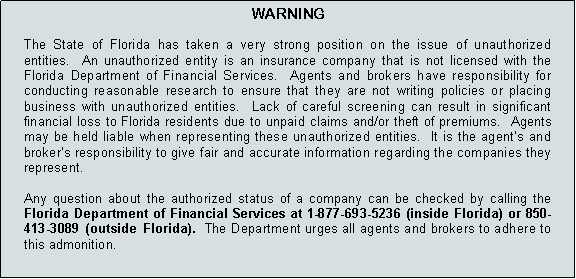 Text Box: WARNING
The State of Florida has taken a very strong position on the issue of unauthorized entities. An unauthorized entity is an insurance company that is not licensed with the Florida Department of Financial Services. Agents and brokers have responsibility for conducting reasonable research to ensure that they are not writing policies or placing business with unauthorized entities. Lack of careful screening can result in significant financial loss to Florida residents due to unpaid claims and/or theft of premiums. Agents may be held liable when representing these unauthorized entities. It is the agent’s and broker’s responsibility to give fair and accurate information regarding the companies they represent.
Any question about the authorized status of a company can be checked by calling the Florida Department of Financial Services at 1-877-693-5236 (inside Florida) or 850-413-3089 (outside Florida). The Department urges all agents and brokers to adhere to this admonition.