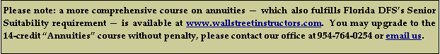 Text Box: Please note: a more comprehensive course on annuities  which also fulfills Florida DFSs Senior Suitability requirement  is available at www.wallstreetinstructors.com.  You may upgrade to the 14-credit Annuities course without penalty, please contact our office at 954-764-0254 or email us.    